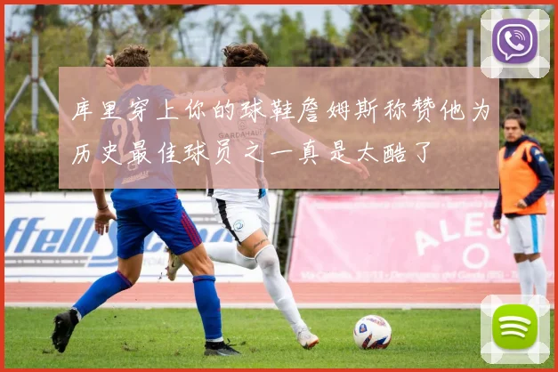 库里穿上你的球鞋詹姆斯称赞他为历史最佳球员之一真是太酷了