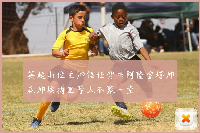 英超七位主帅信任背书阿隆索塔帅瓜帅埃梅里等人齐聚一堂