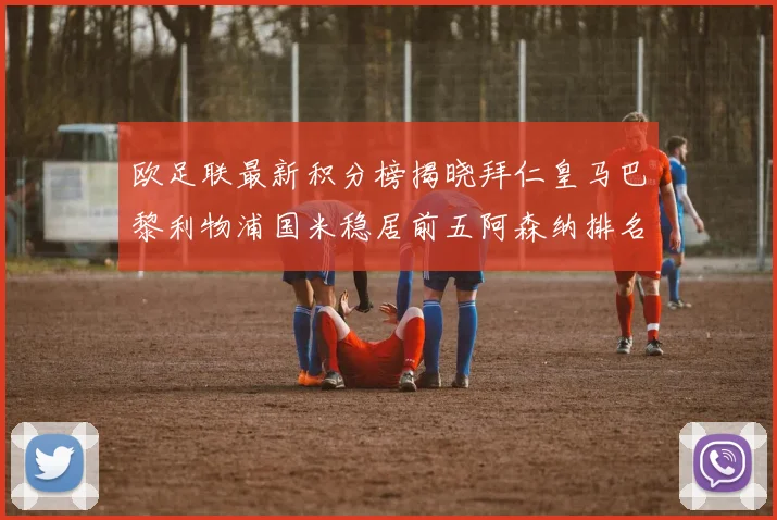 欧足联最新积分榜揭晓拜仁皇马巴黎利物浦国米稳居前五阿森纳排名第七