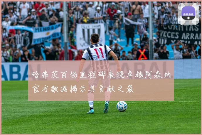 哈弗茨百场里程碑表现卓越阿森纳官方数据揭示其贡献之最