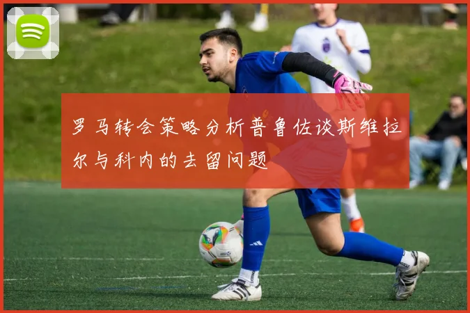 罗马转会策略分析普鲁佐谈斯维拉尔与科内的去留问题