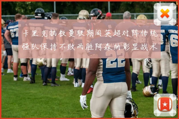 卡里克执教曼联期间英超对阵传统强队保持不败两胜阿森纳彰显战术智慧