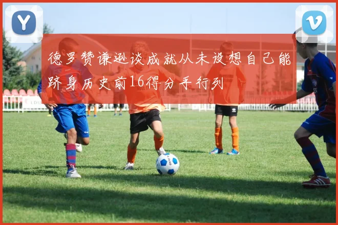 德罗赞谦逊谈成就从未设想自己能跻身历史前16得分手行列