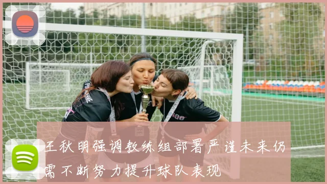 王秋明强调教练组部署严谨未来仍需不断努力提升球队表现