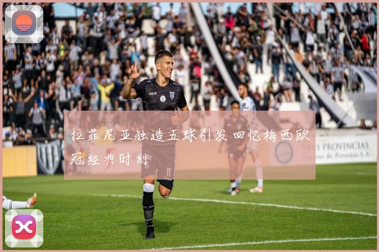 拉菲尼亚独造五球引发回忆梅西欧冠经典时刻