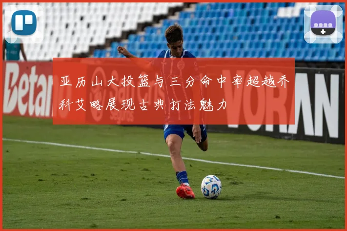 亚历山大投篮与三分命中率超越乔科艾略展现古典打法魅力