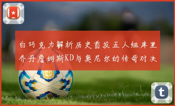 白巧克力解析历史首发五人组库里乔丹詹姆斯KD与奥尼尔的传奇对决与影响